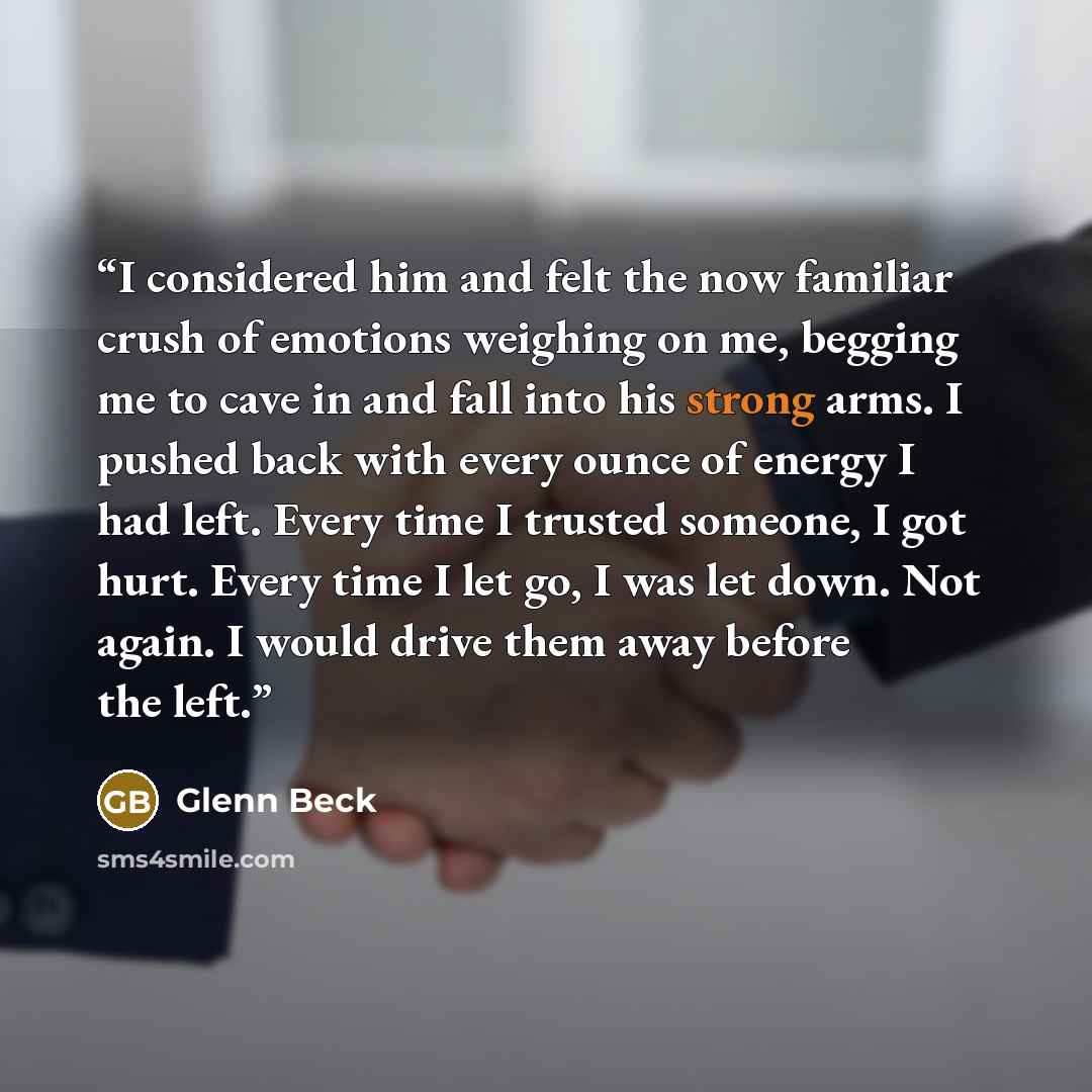 “I considered him and felt the now familiar crush of emotions weighing on me, begging me to cave in and fall into his strong arms. I pushed back with every ounce of energy I had left. Every time I trusted someone, I got hurt. Every time I let go, I was let down. Not again. I would drive them away…” quote by Glenn Beck