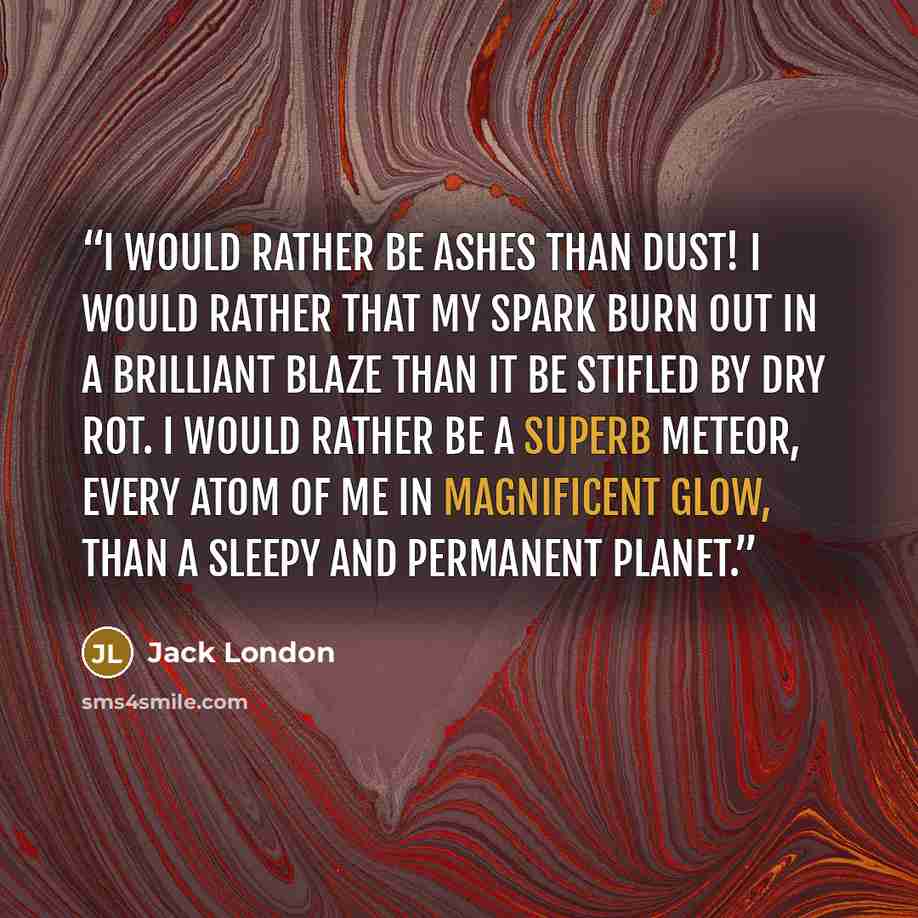 “I would rather be ashes than dust! I would rather that my spark burn out in a brilliant blaze than it be stifled by dry rot. I would rather be a superb meteor, every atom of me in magnificent glow, than a sleepy and permanent planet.” quote by Jack London