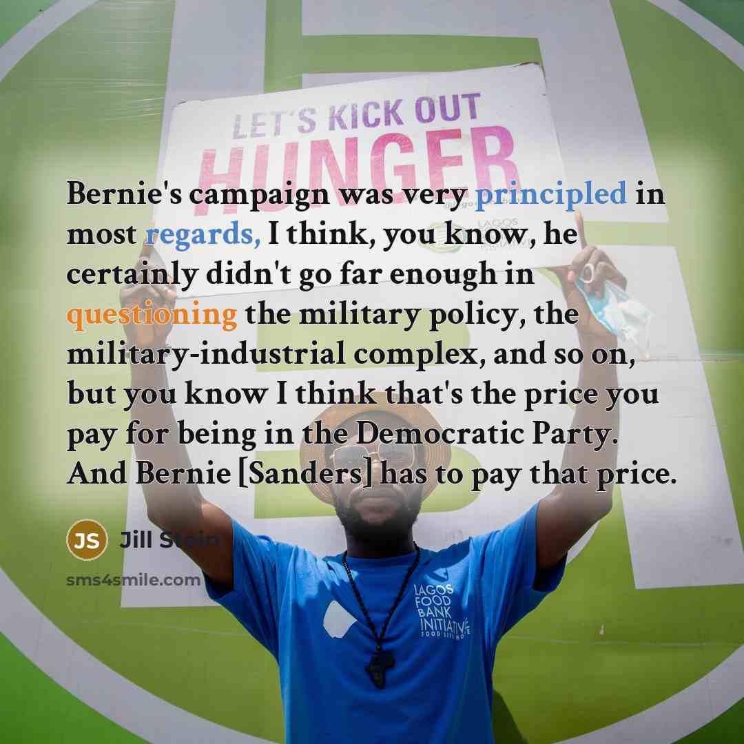 “Bernie's campaign was very principled in most regards, I think, you know, he certainly didn't go far enough in questioning the military policy, the military-industrial complex, and so on, but you know I think that's the price you pay for being in the Democratic Party. And Bernie [Sanders] has to…” quote by Jill Stein