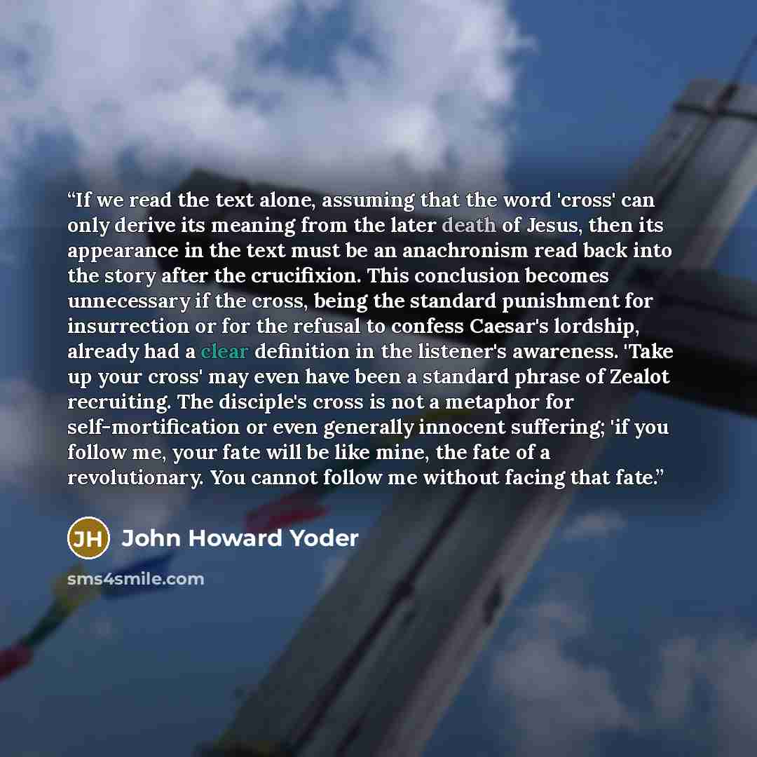 “If we read the text alone, assuming that the word 'cross' can only derive its meaning from the later death of Jesus, then its appearance in the text must be an anachronism read back into the story after the crucifixion. This conclusion becomes unnecessary if the cross, being the standard…” quote by John Howard Yoder