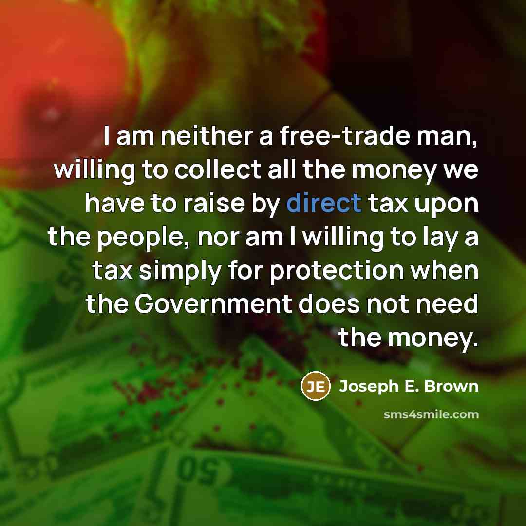 “I am neither a free-trade man, willing to collect all the money we have to raise by direct tax upon the people, nor am I willing to lay a tax simply for protection when the Government does not need the money.” quote by Joseph E. Brown