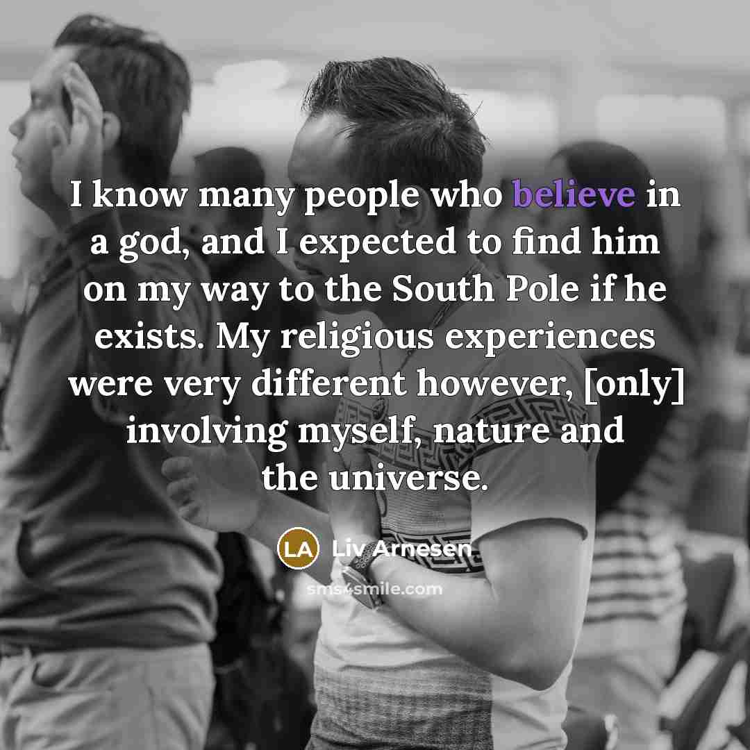 “I know many people who believe in a god, and I expected to find him on my way to the South Pole if he exists. My religious experiences were very different however, [only] involving myself, nature and the universe.” quote by Liv Arnesen
