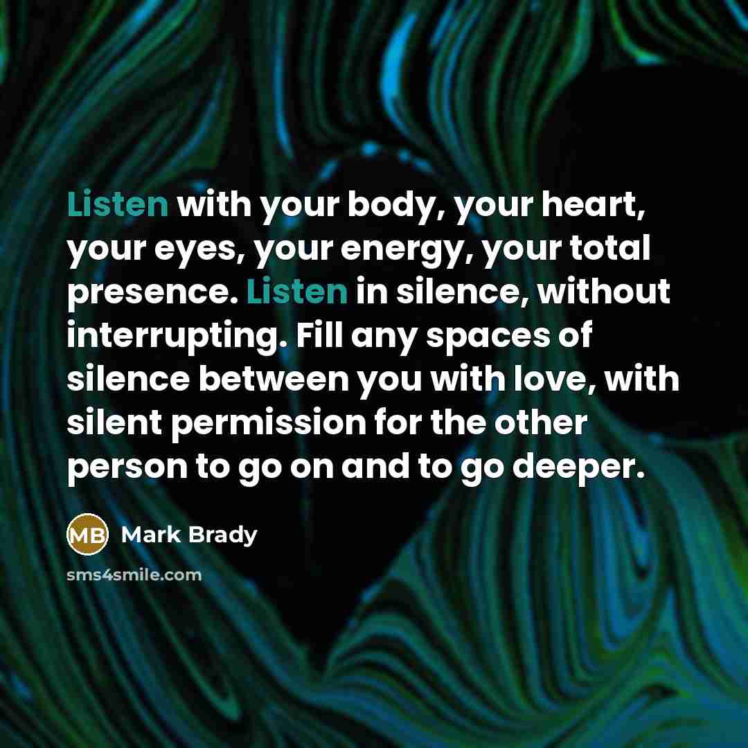 “Listen with your body, your heart, your eyes, your energy, your total presence. Listen in silence, without interrupting. Fill any spaces of silence between you with love, with silent permission for the other person to go on and to go deeper.” quote by Mark Brady