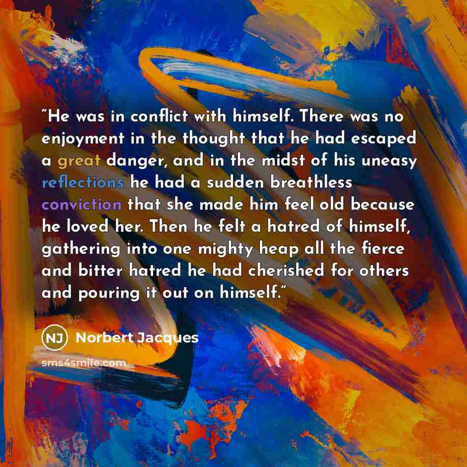 “He was in conflict with himself. There was no enjoyment in the thought that he had escaped a great danger, and in the midst of his uneasy reflections he had a sudden breathless conviction that she made him feel old because he loved her. Then he felt a hatred of himself, gathering into one mighty…” quote by Norbert Jacques