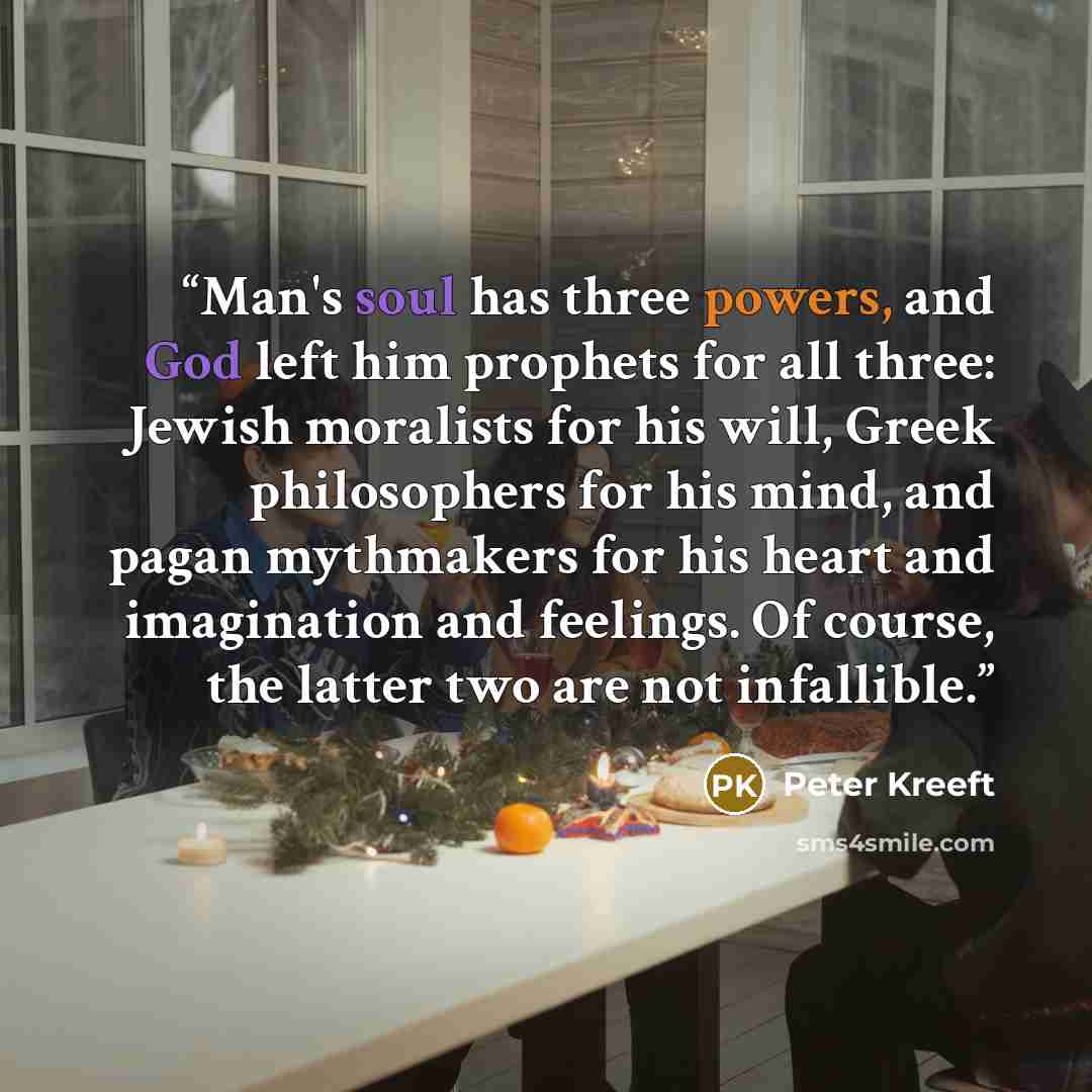 “Man's soul has three powers, and God left him prophets for all three: Jewish moralists for his will, Greek philosophers for his mind, and pagan mythmakers for his heart and imagination and feelings. Of course, the latter two are not infallible.” quote by Peter Kreeft