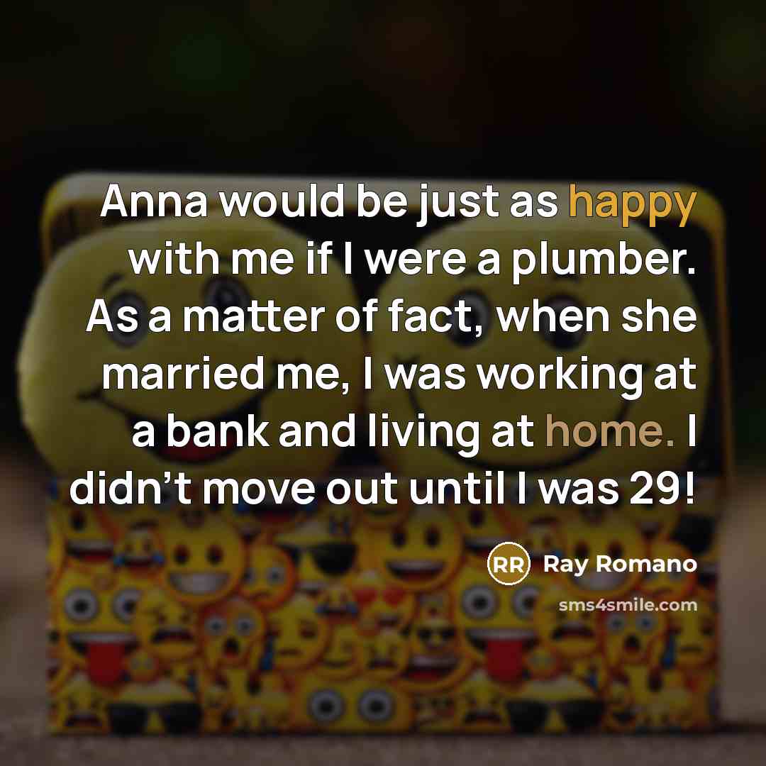 “Anna would be just as happy with me if I were a plumber. As a matter of fact, when she married me, I was working at a bank and living at home. I didn't move out until I was 29!” quote by Ray Romano