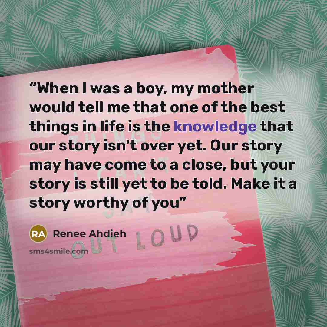 “When I was a boy, my mother would tell me that one of the best things in life is the knowledge that our story isn't over yet. Our story may have come to a close, but your story is still yet to be told. Make it a story worthy of you” quote by Renee Ahdieh