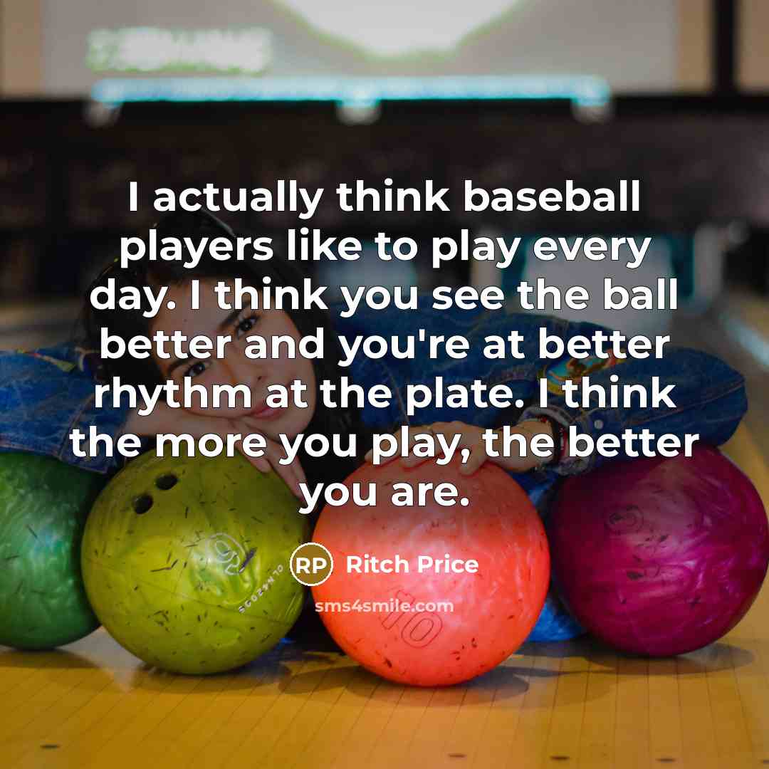 “I actually think baseball players like to play every day. I think you see the ball better and you're at better rhythm at the plate. I think the more you play, the better you are.” quote by Ritch Price