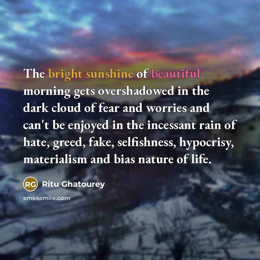 “The bright sunshine of beautiful morning gets overshadowed in the dark cloud of fear and worries and can't be enjoyed in the incessant rain of hate, greed, fake, selfishness, hypocrisy, materialism and bias nature of life.” quote by Ritu Ghatourey