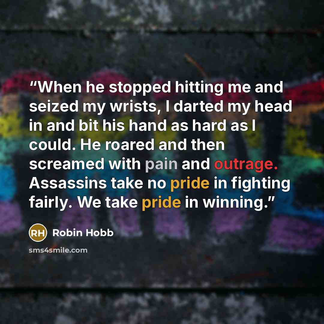 “When he stopped hitting me and seized my wrists, I darted my head in and bit his hand as hard as I could. He roared and then screamed with pain and outrage. Assassins take no pride in fighting fairly. We take pride in winning.” quote by Robin Hobb