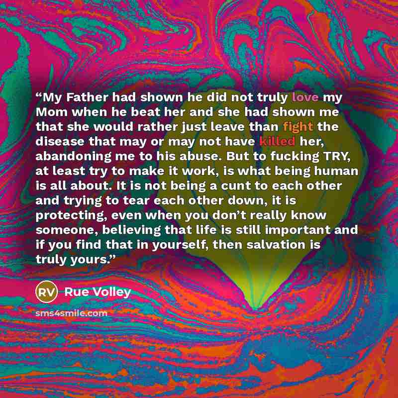 “My Father had shown he did not truly love my Mom when he beat her and she had shown me that she would rather just leave than fight the disease that may or may not have killed her, abandoning me to his abuse. But to fucking TRY, at least try to make it work, is what being human is all about. It is…” quote by Rue Volley