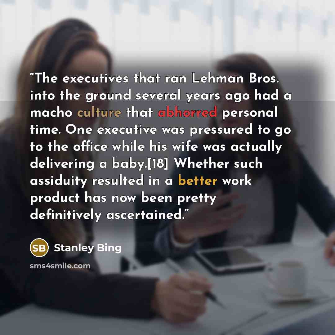 “The executives that ran Lehman Bros. into the ground several years ago had a macho culture that abhorred personal time. One executive was pressured to go to the office while his wife was actually delivering a baby.[18] Whether such assiduity resulted in a better work product has now been pretty…” quote by Stanley Bing