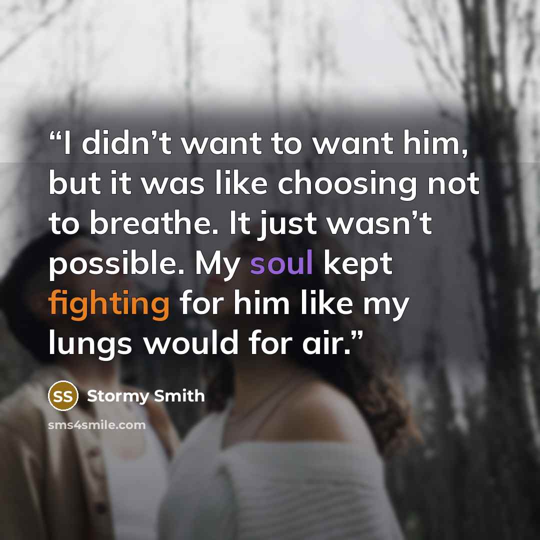 “I didn’t want to want him, but it was like choosing not to breathe. It just wasn’t possible. My soul kept fighting for him like my lungs would for air.” quote by Stormy Smith