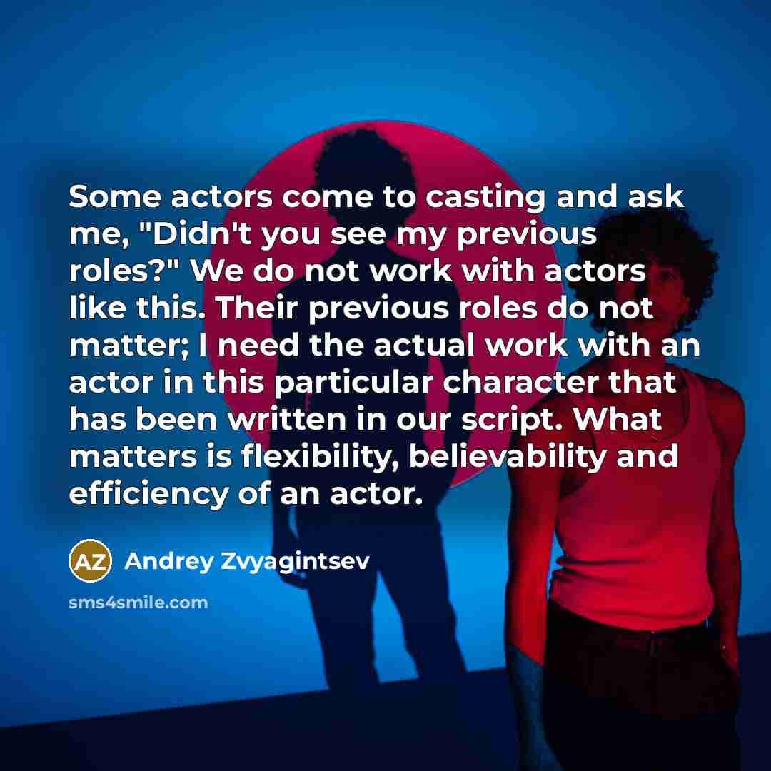 “Some actors come to casting and ask me, "Didn't you see my previous roles?" We do not work with actors like this. Their previous roles do not matter; I need the actual work with an actor in this particular character that has been written in our script. What matters is flexibility, believability…” quote by Andrey Zvyagintsev