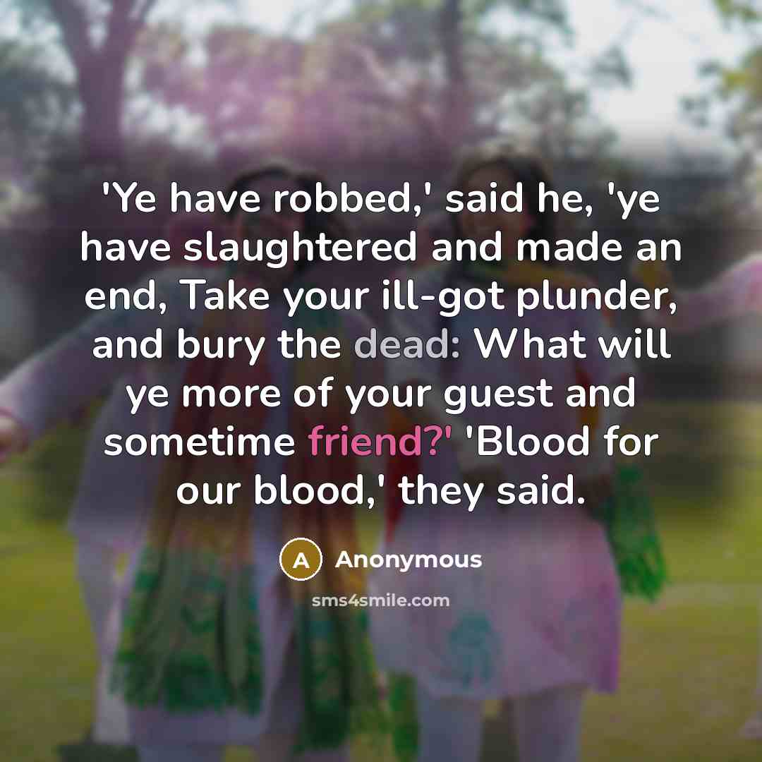 “'Ye have robbed,' said he, 'ye have slaughtered and made an end, Take your ill-got plunder, and bury the dead: What will ye more of your guest and sometime friend?' 'Blood for our blood,' they said.” quote by Anonymous