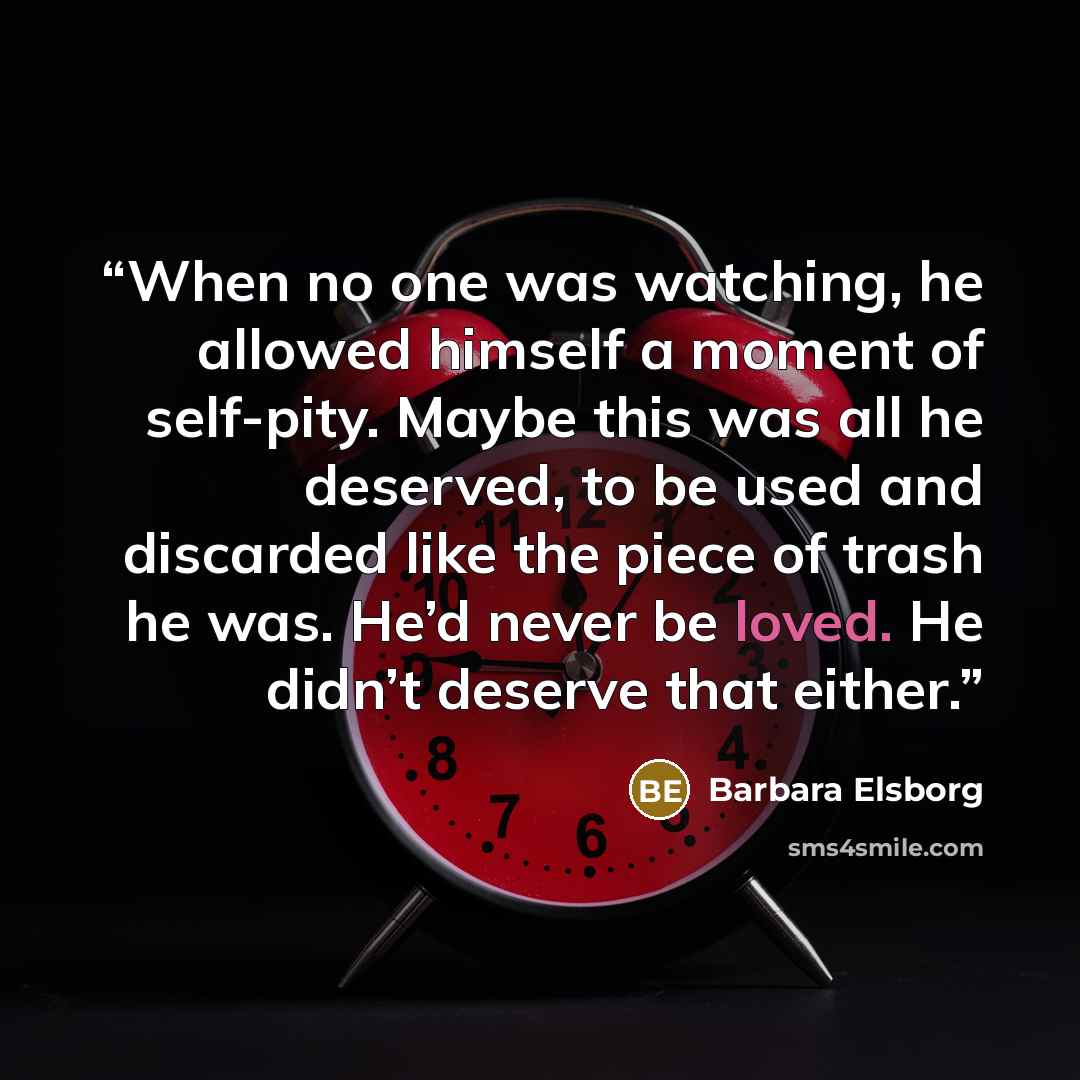 “When no one was watching, he allowed himself a moment of self-pity. Maybe this was all he deserved, to be used and discarded like the piece of trash he was. He’d never be loved. He didn’t deserve that either.” quote by Barbara Elsborg