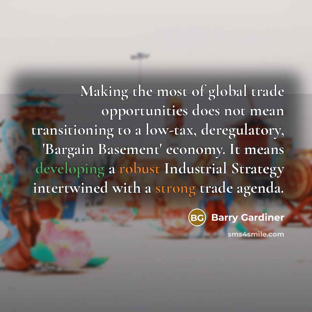 “Making the most of global trade opportunities does not mean transitioning to a low-tax, deregulatory, 'Bargain Basement' economy. It means developing a robust Industrial Strategy intertwined with a strong trade agenda.” quote by Barry Gardiner