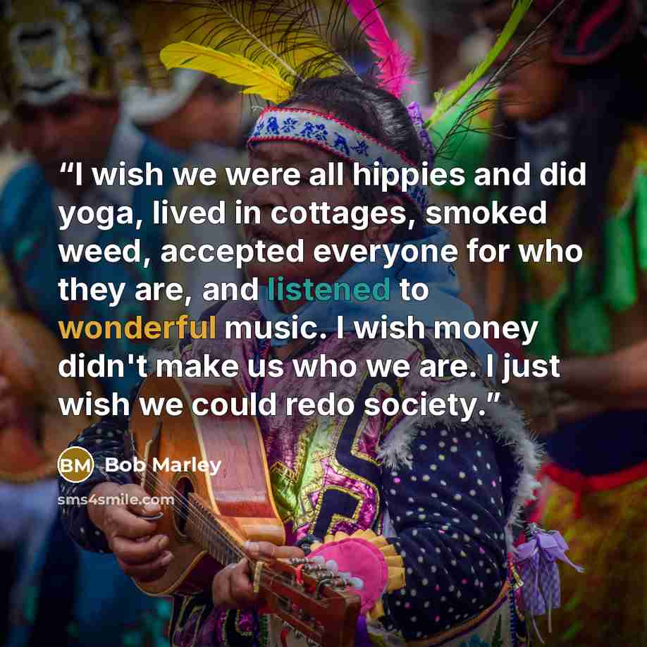 “I wish we were all hippies and did yoga, lived in cottages, smoked weed, accepted everyone for who they are, and listened to wonderful music. I wish money didn't make us who we are. I just wish we could redo society.” quote by Bob Marley