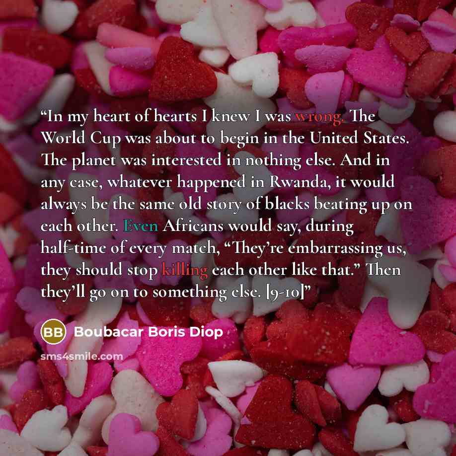 “In my heart of hearts I knew I was wrong. The World Cup was about to begin in the United States. The planet was interested in nothing else. And in any case, whatever happened in Rwanda, it would always be the same old story of blacks beating up on each other. Even Africans would say, during…” quote by Boubacar Boris Diop