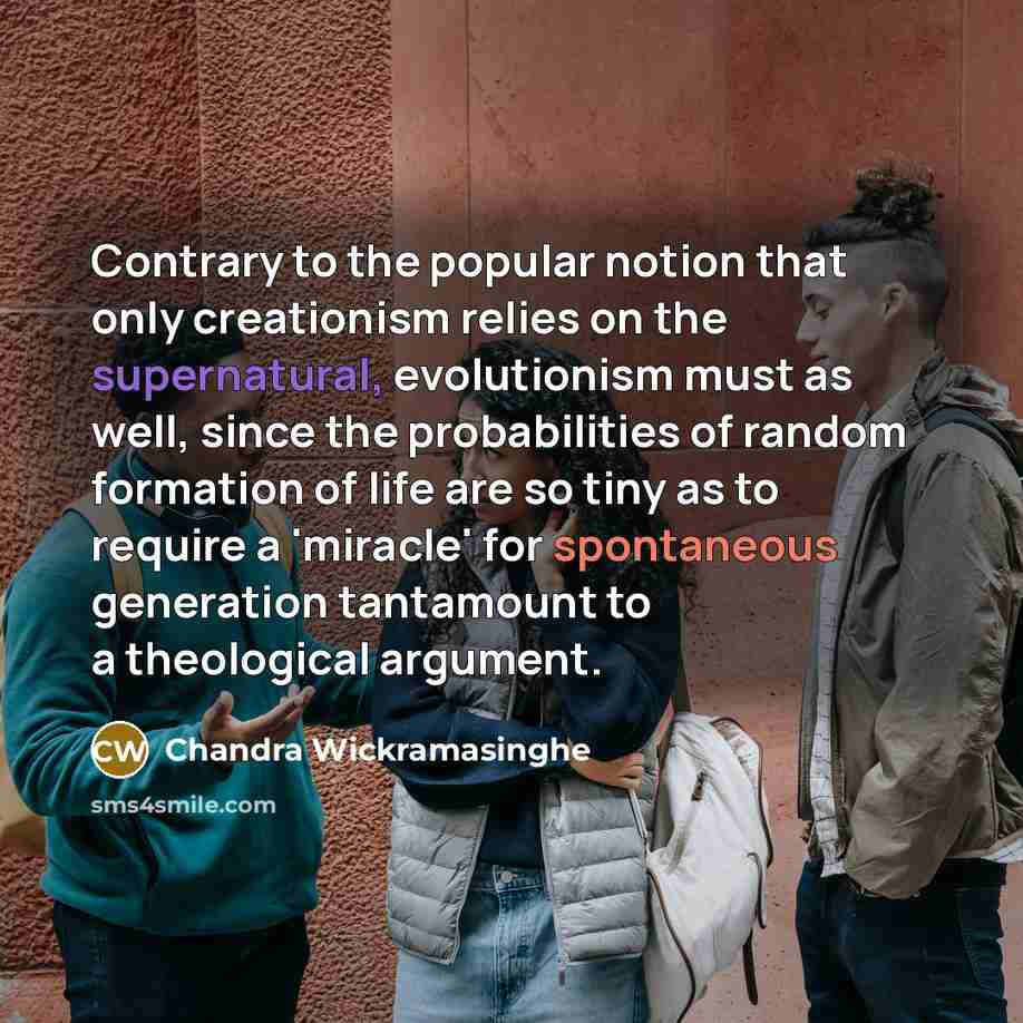 “Contrary to the popular notion that only creationism relies on the supernatural, evolutionism must as well, since the probabilities of random formation of life are so tiny as to require a 'miracle' for spontaneous generation tantamount to a theological argument.” quote by Chandra Wickramasinghe