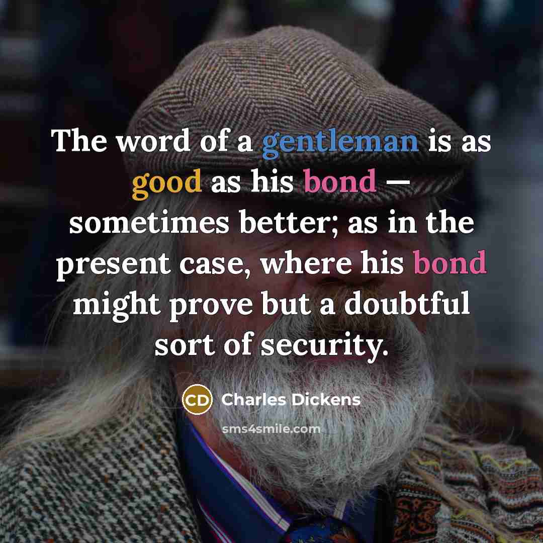 “The word of a gentleman is as good as his bond — sometimes better; as in the present case, where his bond might prove but a doubtful sort of security.” quote by Charles Dickens