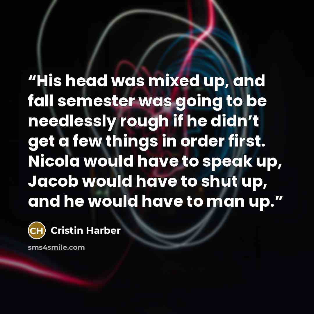 “His head was mixed up, and fall semester was going to be needlessly rough if he didn’t get a few things in order first. Nicola would have to speak up, Jacob would have to shut up, and he would have to man up.” quote by Cristin Harber