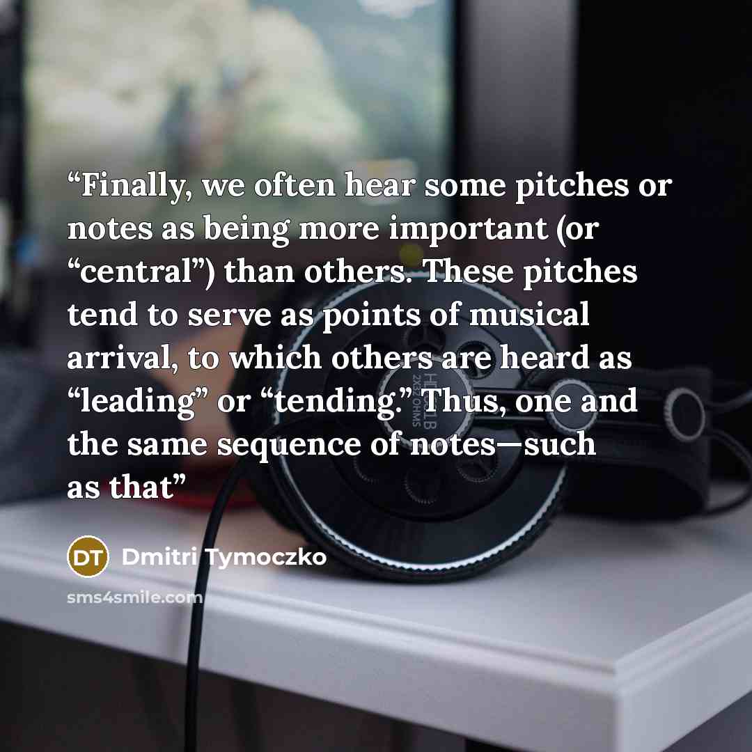 “Finally, we often hear some pitches or notes as being more important (or “central”) than others. These pitches tend to serve as points of musical arrival, to which others are heard as “leading” or “tending.” Thus, one and the same sequence of notes—such as that” quote by Dmitri Tymoczko