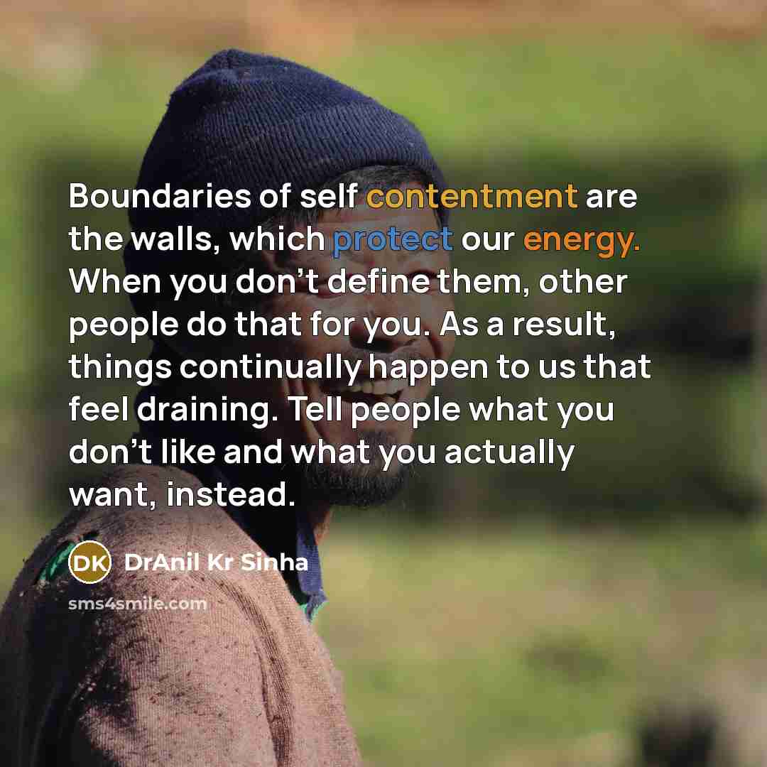 “Boundaries of self contentment are the walls, which protect our energy. When you don't define them, other people do that for you. As a result, things continually happen to us that feel draining. Tell people what you don't like and what you actually want, instead.” quote by DrAnil Kr Sinha