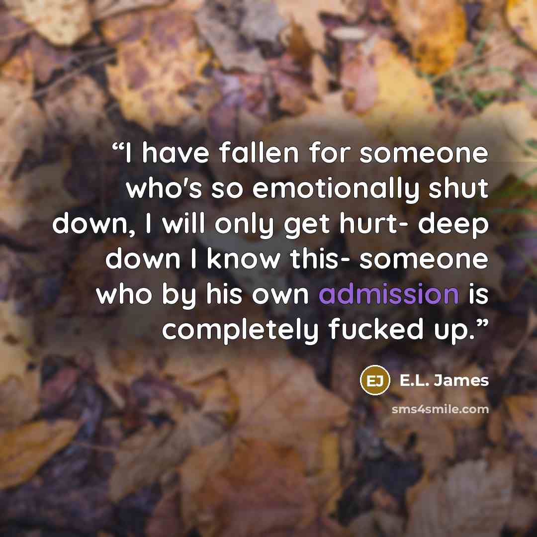 “I have fallen for someone who's so emotionally shut down, I will only get hurt- deep down I know this- someone who by his own admission is completely fucked up.” quote by E.L. James