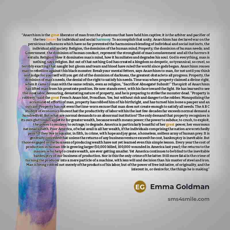 “Anarchism is the great liberator of man from the phantoms that have held him captive; it is the arbiter and pacifier of the two forces for individual and social harmony. To accomplish that unity, Anarchism has declared war on the pernicious influences which have so far prevented the harmonious…” quote by Emma Goldman