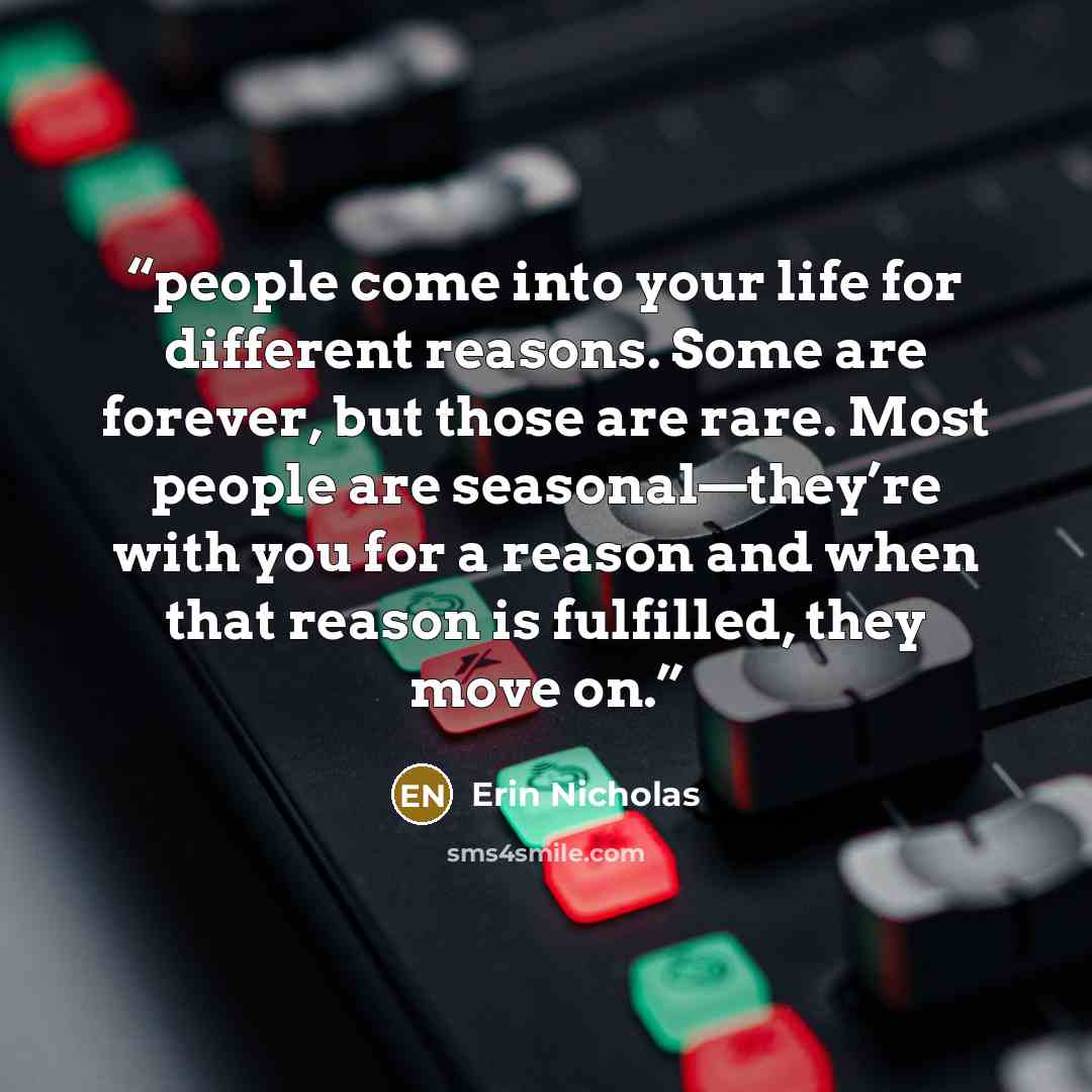 “people come into your life for different reasons. Some are forever, but those are rare. Most people are seasonal—they’re with you for a reason and when that reason is fulfilled, they move on.” quote by Erin Nicholas