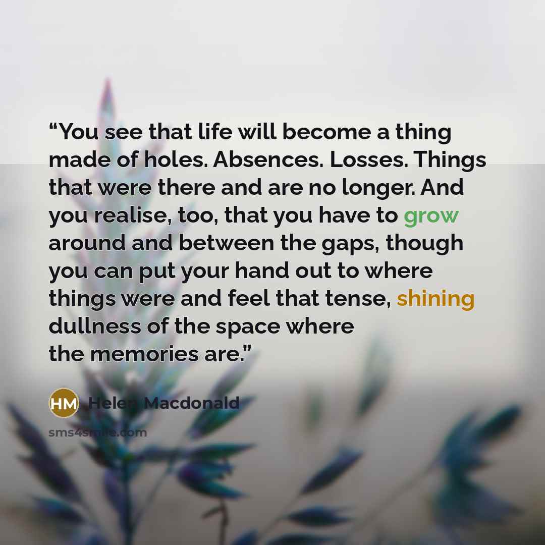 “You see that life will become a thing made of holes. Absences. Losses. Things that were there and are no longer. And you realise, too, that you have to grow around and between the gaps, though you can put your hand out to where things were and feel that tense, shining dullness of the space where…” quote by Helen Macdonald