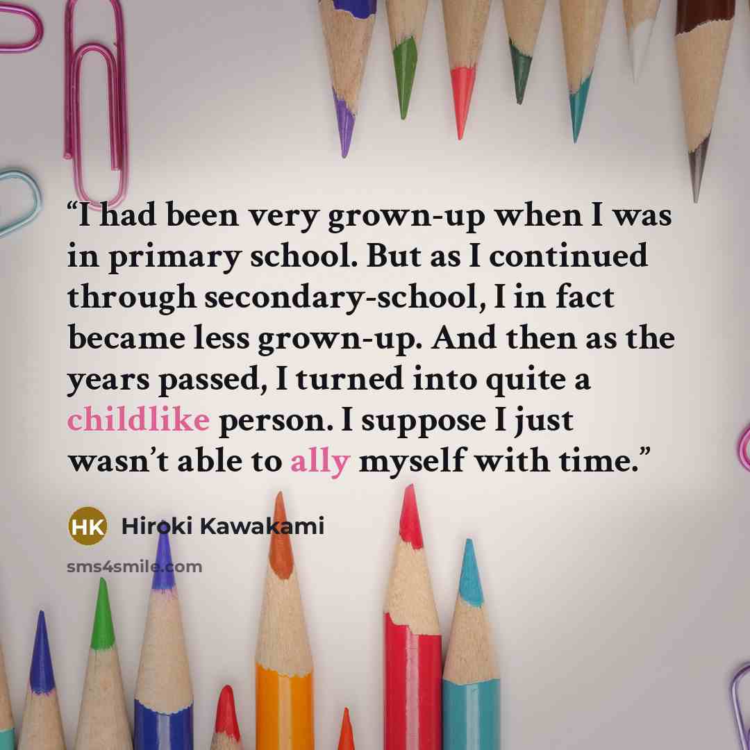 “I had been very grown-up when I was in primary school. But as I continued through secondary-school, I in fact became less grown-up. And then as the years passed, I turned into quite a childlike person. I suppose I just wasn’t able to ally myself with time.” quote by Hiroki Kawakami