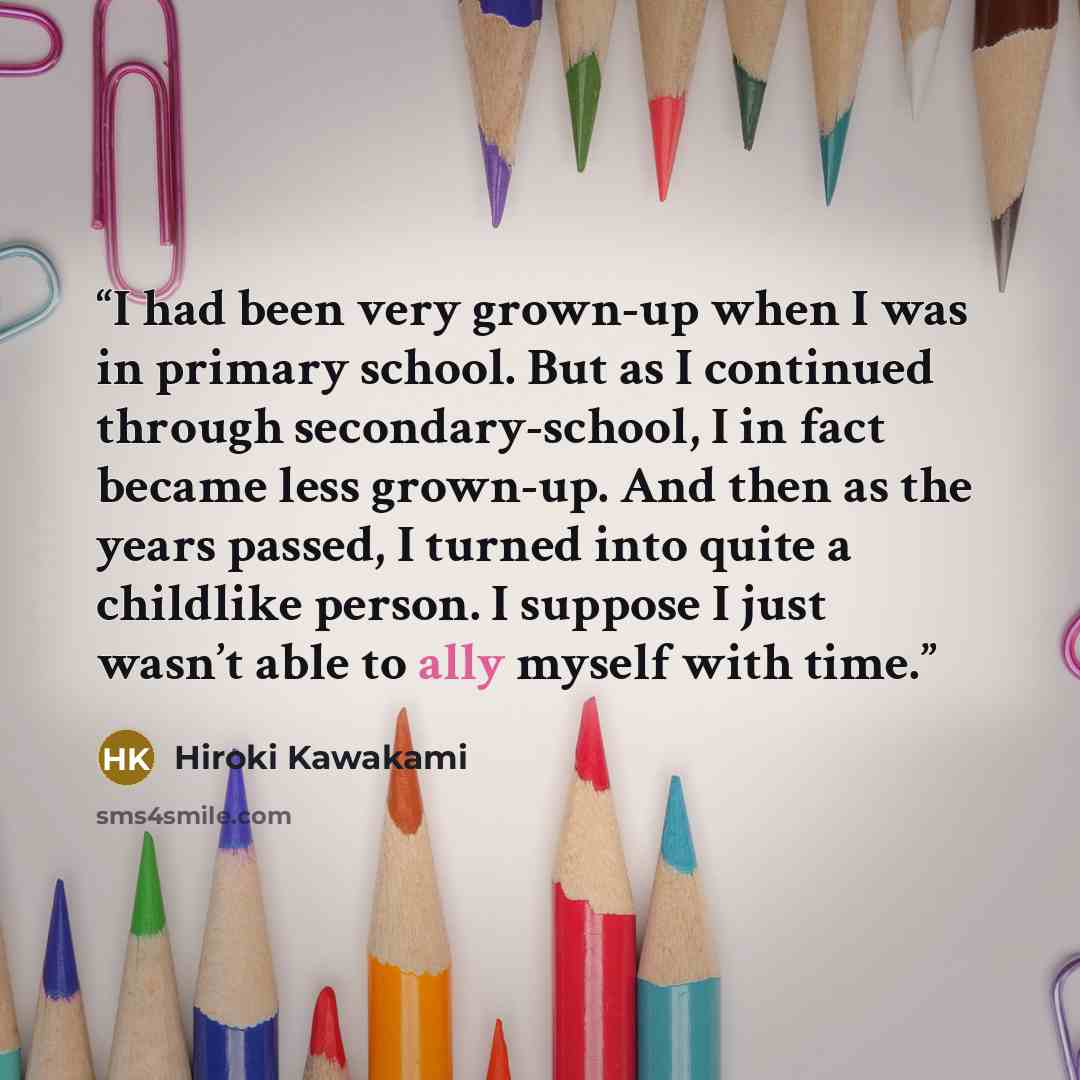 “I had been very grown-up when I was in primary school. But as I continued through secondary-school, I in fact became less grown-up. And then as the years passed, I turned into quite a childlike person. I suppose I just wasn’t able to ally myself with time.” quote by Hiroki Kawakami