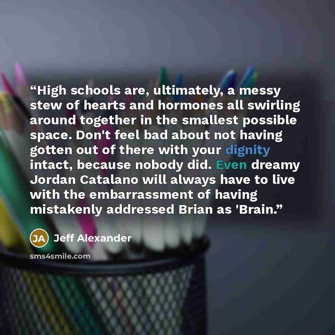 “High schools are, ultimately, a messy stew of hearts and hormones all swirling around together in the smallest possible space. Don't feel bad about not having gotten out of there with your dignity intact, because nobody did. Even dreamy Jordan Catalano will always have to live with the…” quote by Jeff Alexander