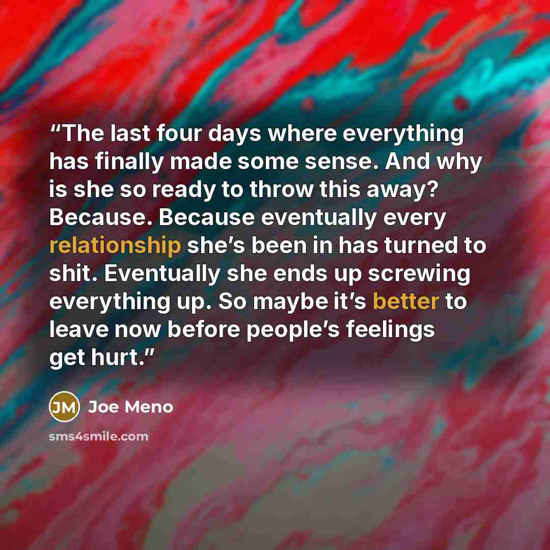 “The last four days where everything has finally made some sense. And why is she so ready to throw this away? Because. Because eventually every relationship she’s been in has turned to shit. Eventually she ends up screwing everything up. So maybe it’s better to leave now before people’s feelings…” quote by Joe Meno