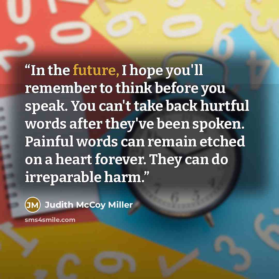 “In the future, I hope you'll remember to think before you speak. You can't take back hurtful words after they've been spoken. Painful words can remain etched on a heart forever. They can do irreparable harm.” quote by Judith McCoy Miller