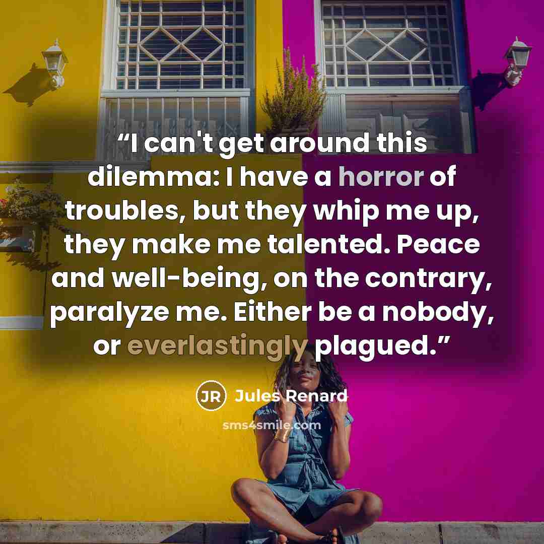 “I can't get around this dilemma: I have a horror of troubles, but they whip me up, they make me talented. Peace and well-being, on the contrary, paralyze me. Either be a nobody, or everlastingly plagued.” quote by Jules Renard