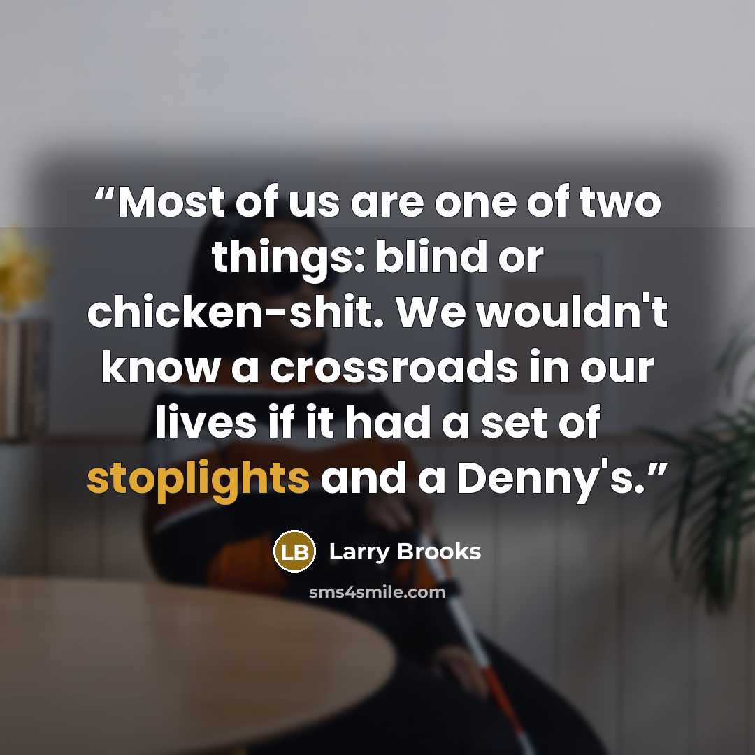 “Most of us are one of two things: blind or chicken-shit. We wouldn't know a crossroads in our lives if it had a set of stoplights and a Denny's.” quote by Larry Brooks