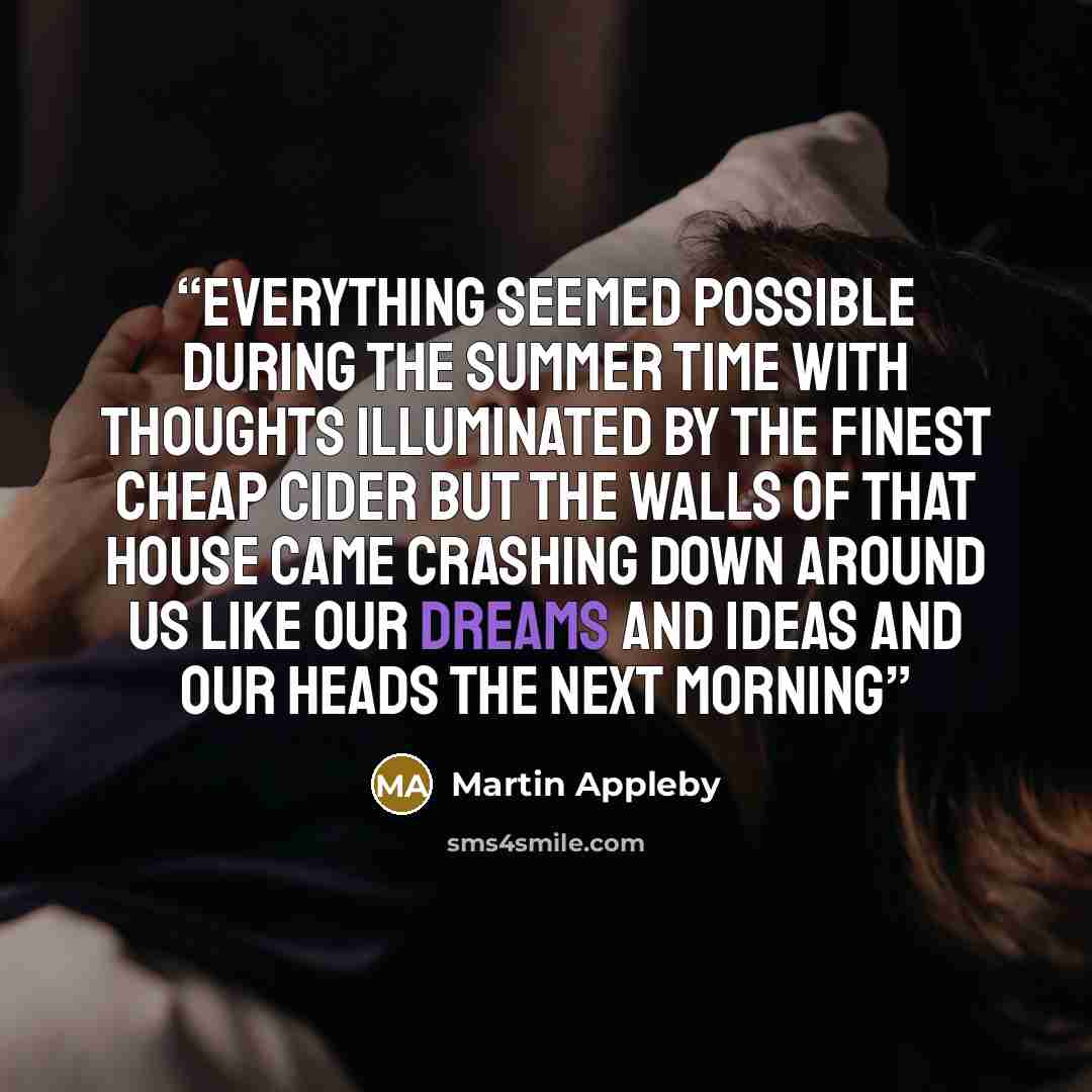 “Everything seemed possible during the summer time With thoughts illuminated by the finest cheap cider But the walls of that house came crashing down around us Like our dreams and ideas and our heads the next morning” quote by Martin Appleby