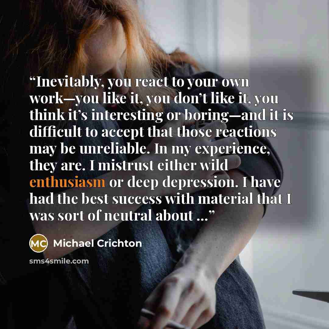 “Inevitably, you react to your own work—you like it, you don’t like it, you think it’s interesting or boring—and it is difficult to accept that those reactions may be unreliable. In my experience, they are. I mistrust either wild enthusiasm or deep depression. I have had the best success with…” quote by Michael Crichton