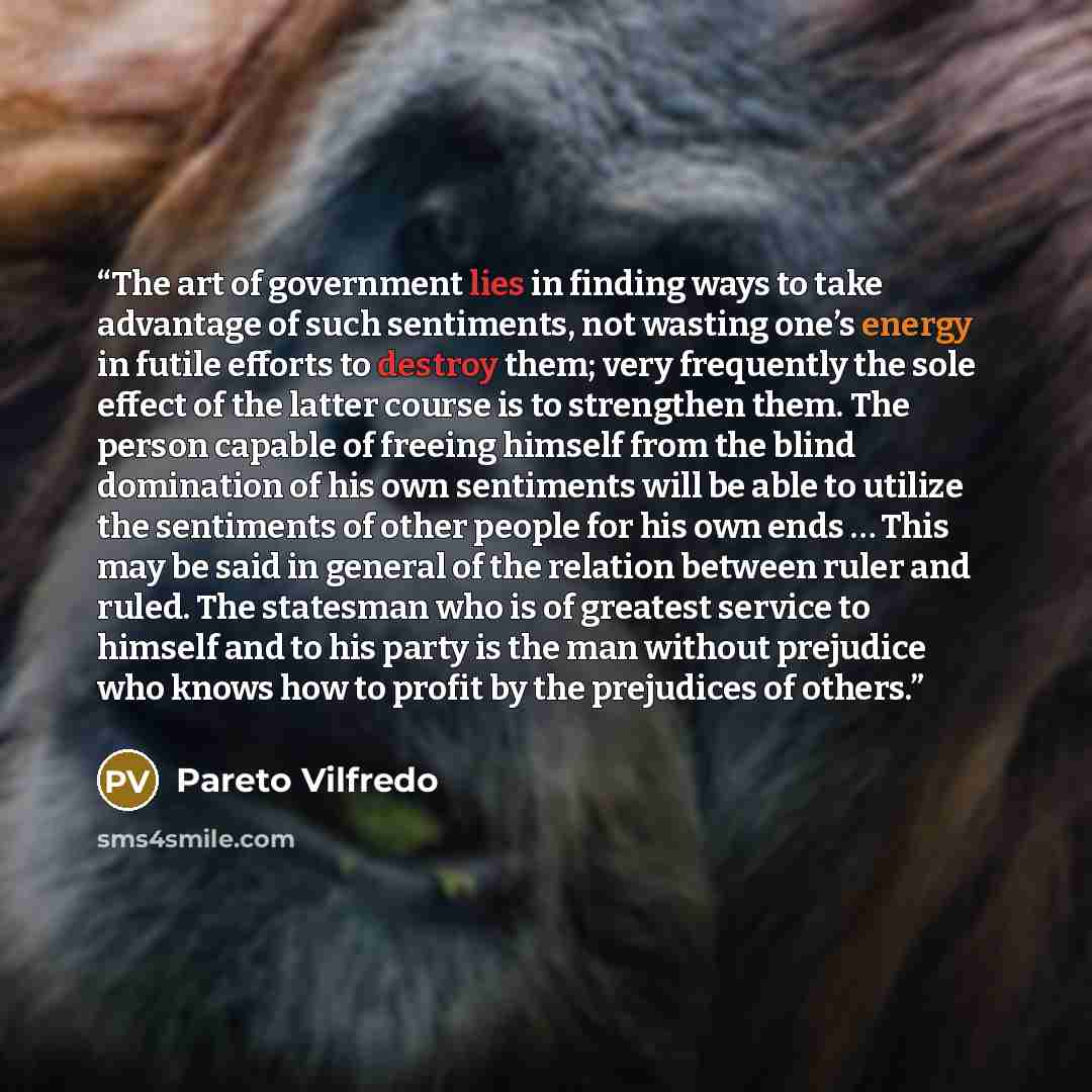 “The art of government lies in finding ways to take advantage of such sentiments, not wasting one’s energy in futile efforts to destroy them; very frequently the sole effect of the latter course is to strengthen them. The person capable of freeing himself from the blind domination of his own…” quote by Pareto Vilfredo
