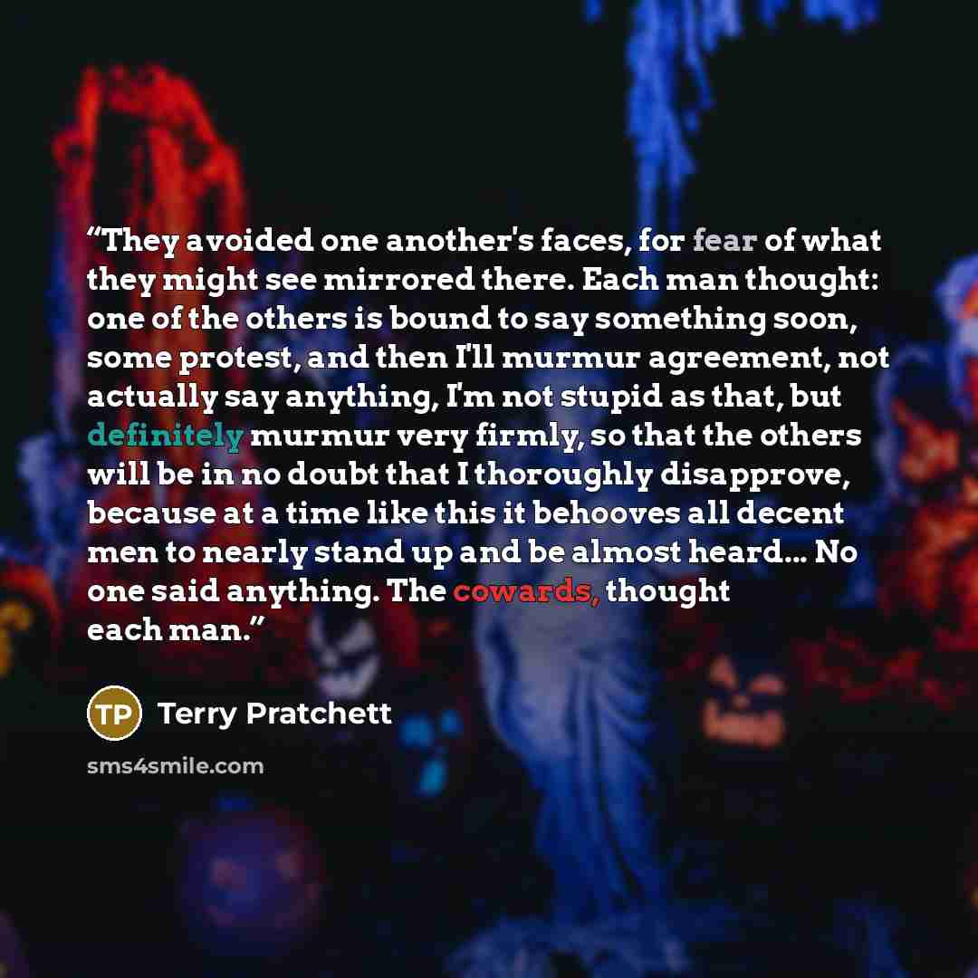 “They avoided one another's faces, for fear of what they might see mirrored there. Each man thought: one of the others is bound to say something soon, some protest, and then I'll murmur agreement, not actually say anything, I'm not stupid as that, but definitely murmur very firmly, so that the…” quote by Terry Pratchett