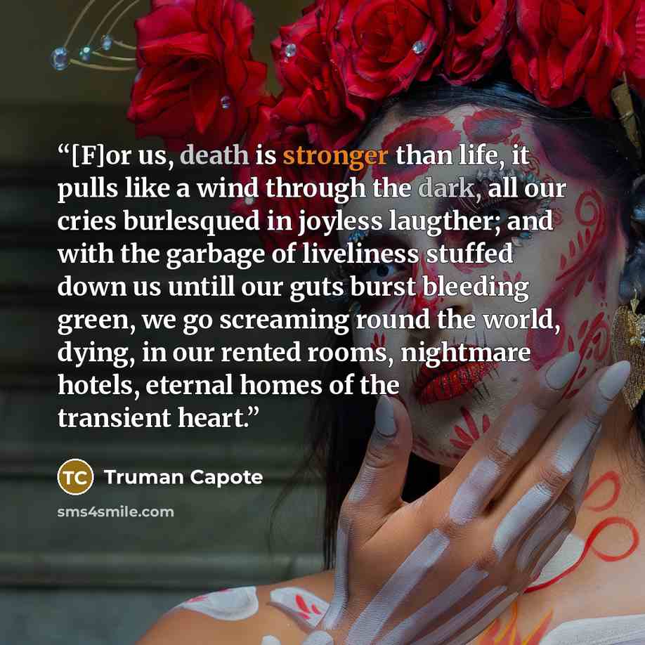 “[F]or us, death is stronger than life, it pulls like a wind through the dark, all our cries burlesqued in joyless laugther; and with the garbage of liveliness stuffed down us untill our guts burst bleeding green, we go screaming round the world, dying, in our rented rooms, nightmare hotels…” quote by Truman Capote