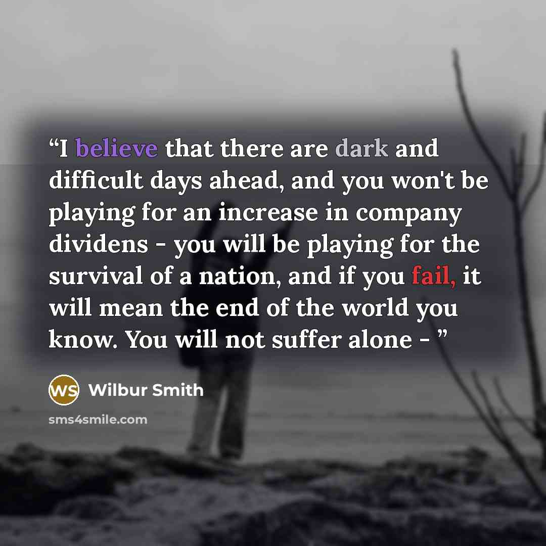 “I believe that there are dark and difficult days ahead, and you won't be playing for an increase in company dividens - you will be playing for the survival of a nation, and if you fail, it will mean the end of the world you know. You will not suffer alone -” quote by Wilbur Smith
