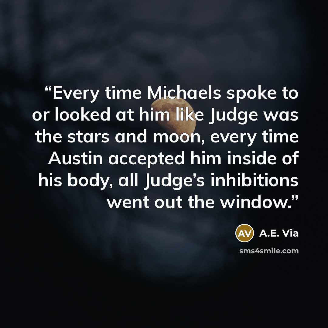 “Every time Michaels spoke to or looked at him like Judge was the stars and moon, every time Austin accepted him inside of his body, all Judge’s inhibitions went out the window.” quote by A.E. Via