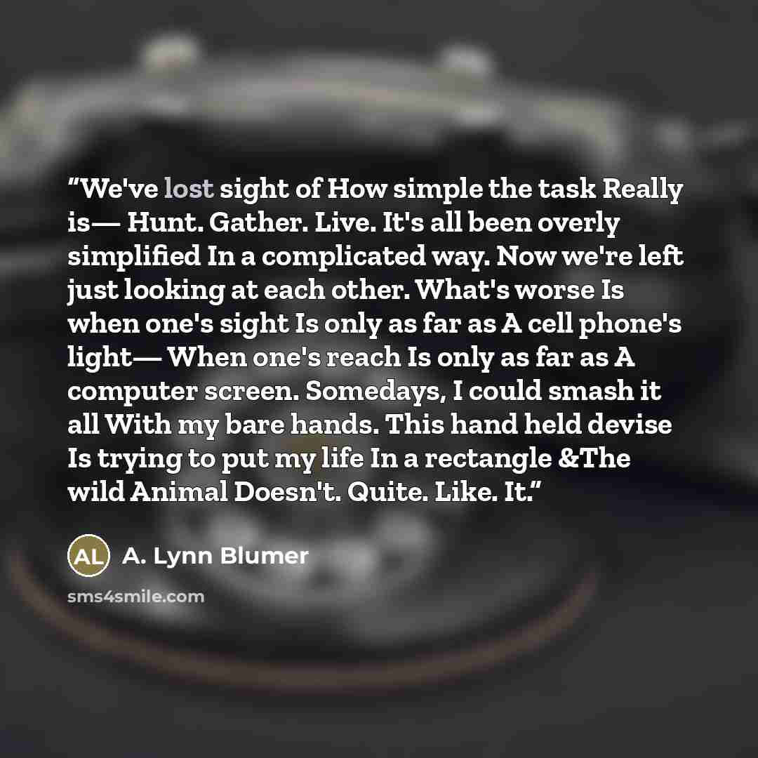 “We've lost sight of How simple the task Really is— Hunt. Gather. Live. It's all been overly simplified In a complicated way. Now we're left just looking at each other. What's worse Is when one's sight Is only as far as A cell phone's light— When one's reach Is only as far as A computer screen…” quote by A. Lynn Blumer