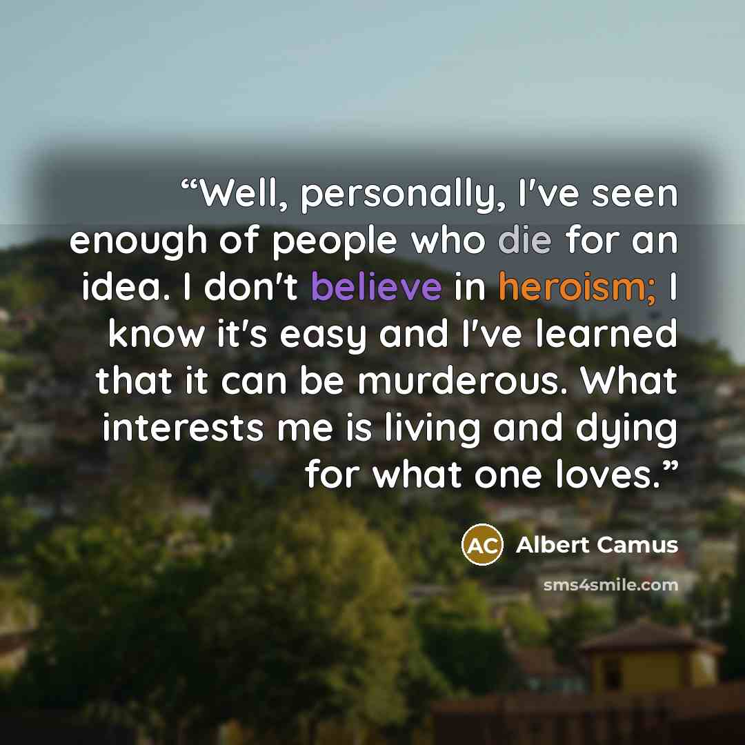 “Well, personally, I've seen enough of people who die for an idea. I don't believe in heroism; I know it's easy and I've learned that it can be murderous. What interests me is living and dying for what one loves.” quote by Albert Camus
