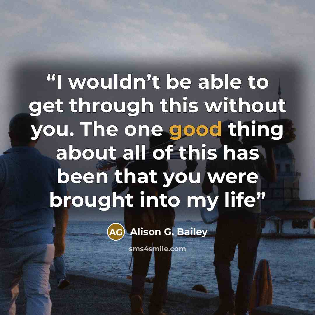 “I wouldn’t be able to get through this without you. The one good thing about all of this has been that you were brought into my life” quote by Alison G. Bailey