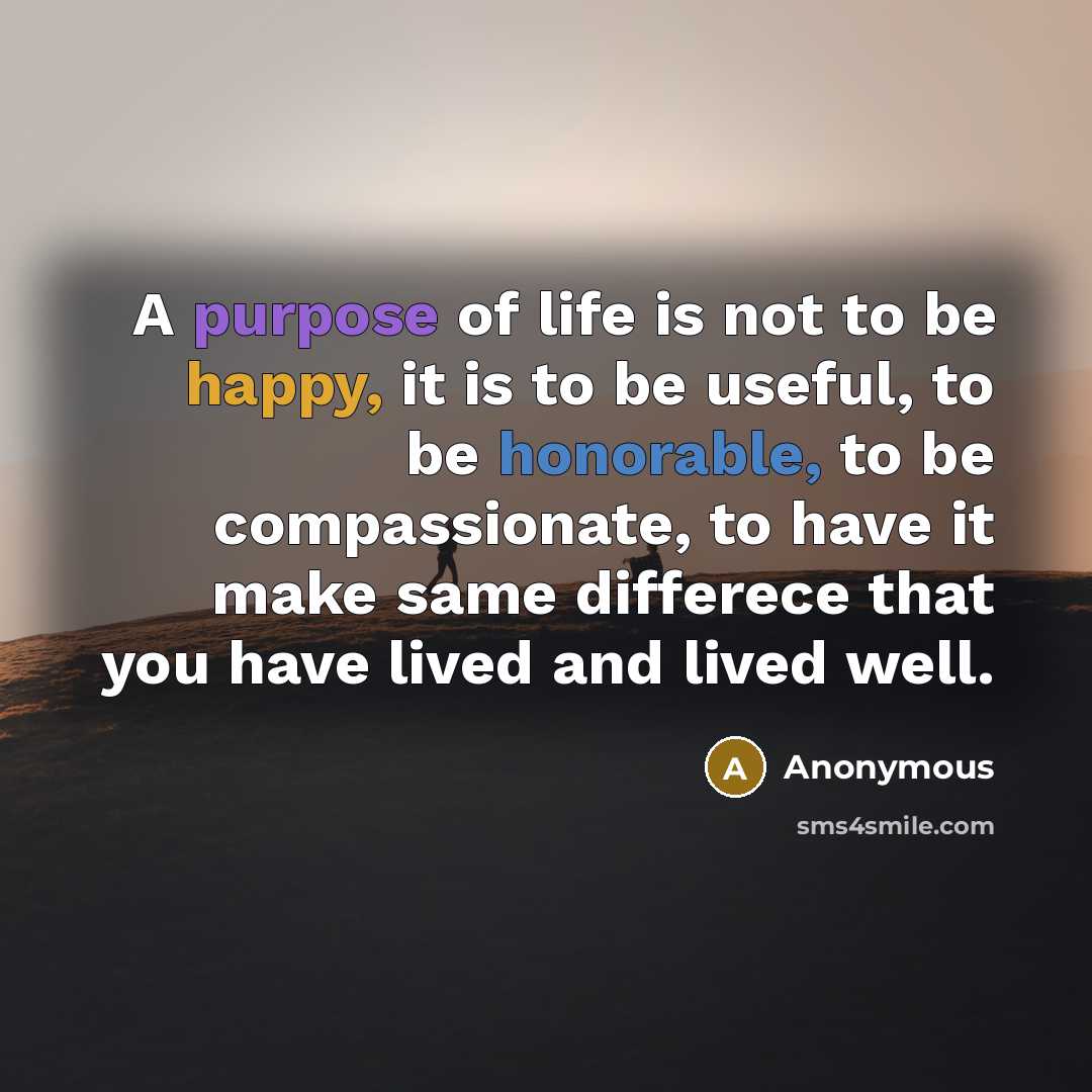 “A purpose of life is not to be happy, it is to be useful, to be honorable, to be compassionate, to have it make same differece that you have lived and lived well.” quote by Anonymous